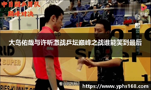大岛佑哉与许昕激战乒坛巅峰之战谁能笑到最后