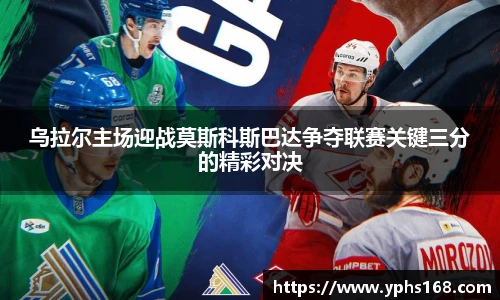 乌拉尔主场迎战莫斯科斯巴达争夺联赛关键三分的精彩对决